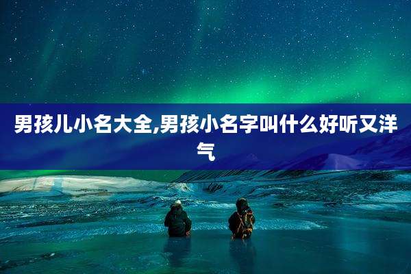 男孩儿小名大全,男孩小名字叫什么好听又洋气