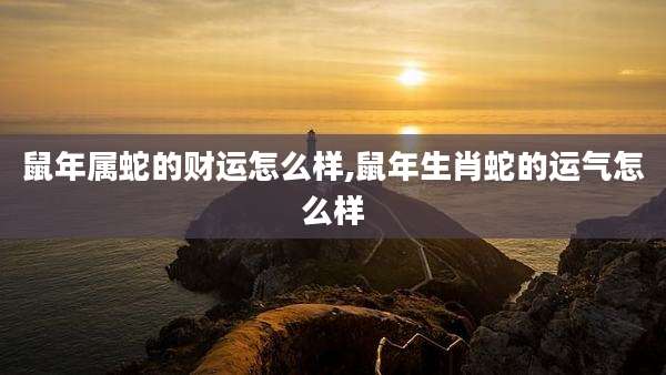 鼠年属蛇的财运怎么样,鼠年生肖蛇的运气怎么样