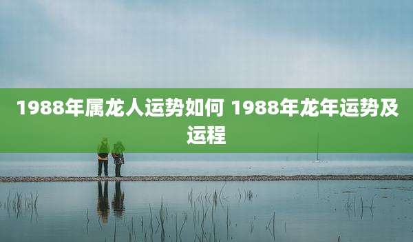 1988年属龙人运势如何 1988年龙年运势及运程