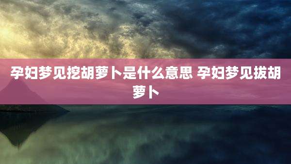 孕妇梦见挖胡萝卜是什么意思 孕妇梦见拔胡萝卜