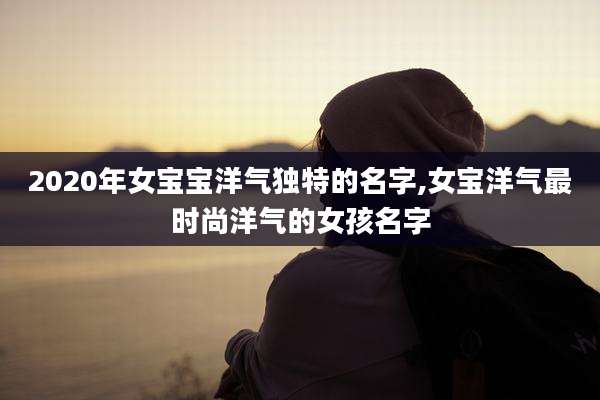 2020年女宝宝洋气独特的名字,女宝洋气最时尚洋气的女孩名字