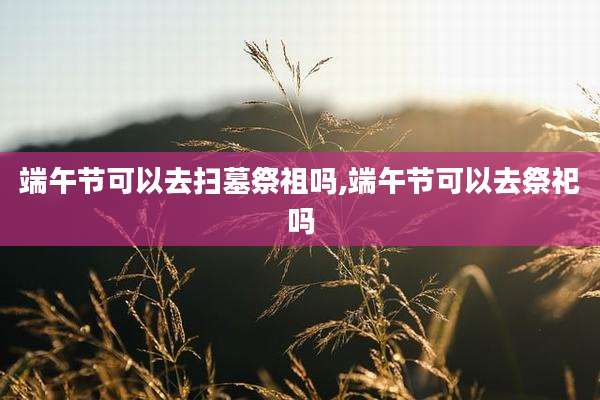 端午节可以去扫墓祭祖吗,端午节可以去祭祀吗