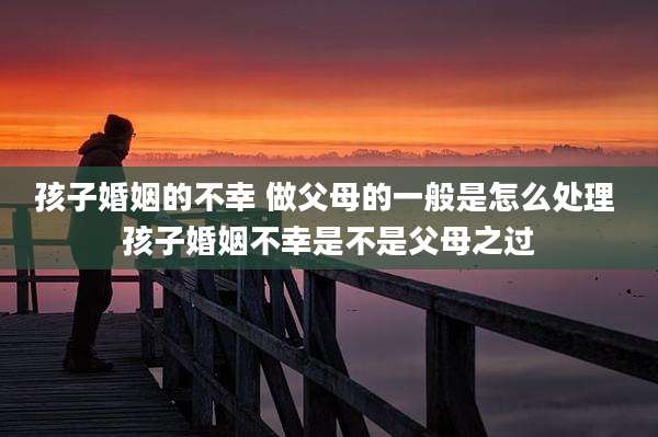 孩子婚姻的不幸 做父母的一般是怎么处理 孩子婚姻不幸是不是父母之过