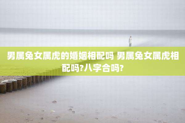 男属兔女属虎的婚姻相配吗 男属兔女属虎相配吗?八字合吗?
