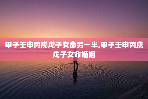 甲子壬申丙戌戊子女命另一半,甲子壬申丙戌戊子女命婚姻