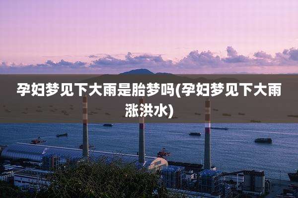 孕妇梦见下大雨是胎梦吗(孕妇梦见下大雨涨洪水)