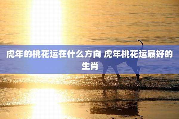 虎年的桃花运在什么方向 虎年桃花运最好的生肖