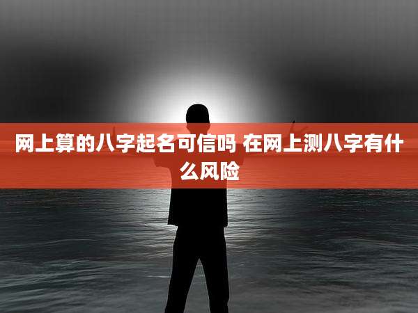 网上算的八字起名可信吗 在网上测八字有什么风险