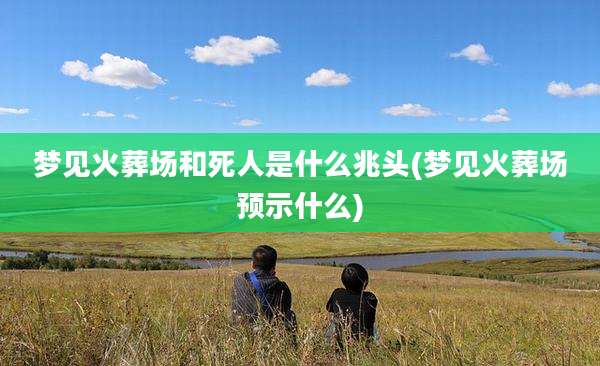 梦见火葬场和死人是什么兆头(梦见火葬场预示什么)