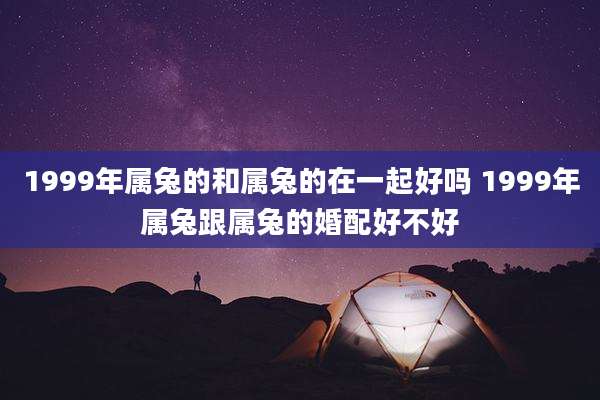1999年属兔的和属兔的在一起好吗 1999年属兔跟属兔的婚配好不好
