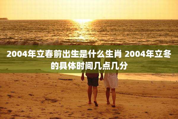 2004年立春前出生是什么生肖 2004年立冬的具体时间几点几分