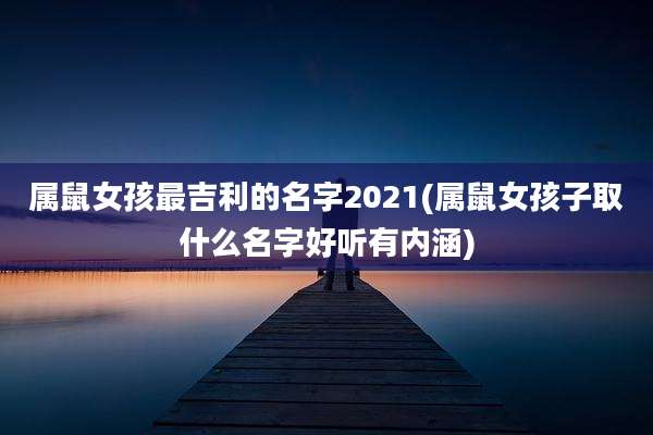 属鼠女孩最吉利的名字2021(属鼠女孩子取什么名字好听有内涵)