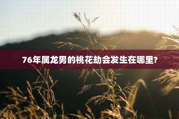 76年属龙男的桃花劫会发生在哪里?