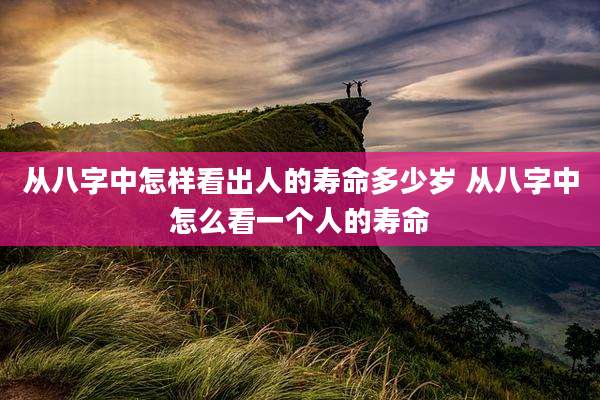 从八字中怎样看出人的寿命多少岁 从八字中怎么看一个人的寿命