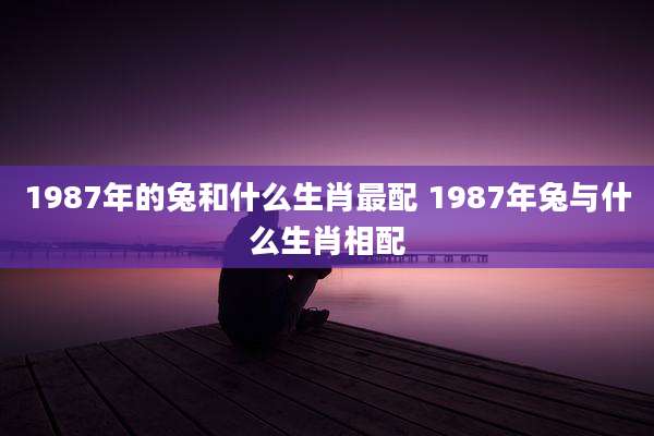 1987年的兔和什么生肖最配 1987年兔与什么生肖相配
