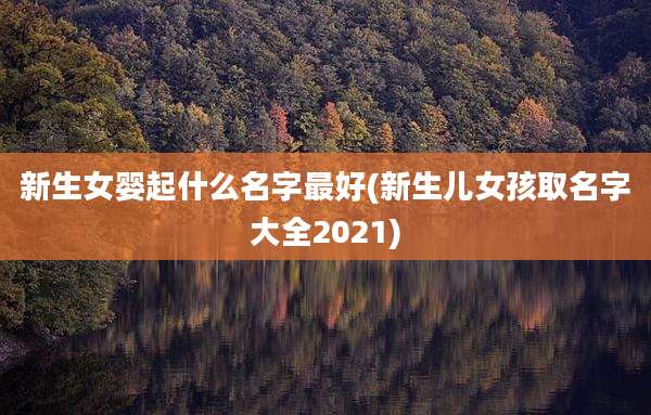 新生女婴起什么名字最好(新生儿女孩取名字大全2021)