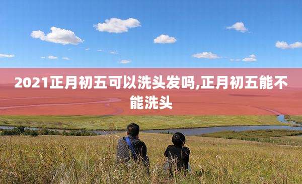 2021正月初五可以洗头发吗,正月初五能不能洗头
