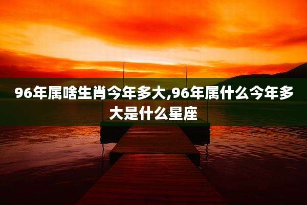 96年属啥生肖今年多大,96年属什么今年多大是什么星座