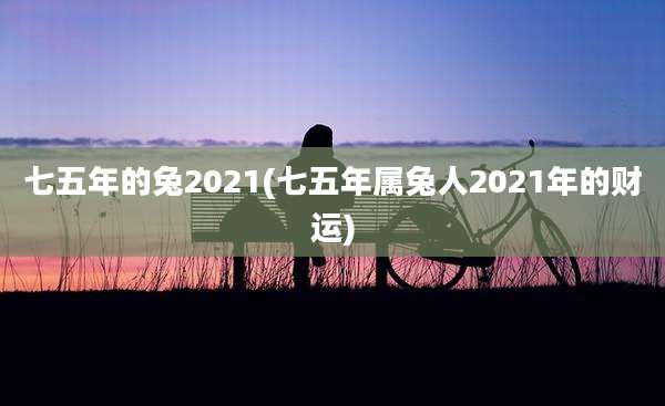 七五年的兔2021(七五年属兔人2021年的财运)