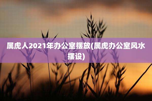 属虎人2021年办公室摆放(属虎办公室风水摆设)