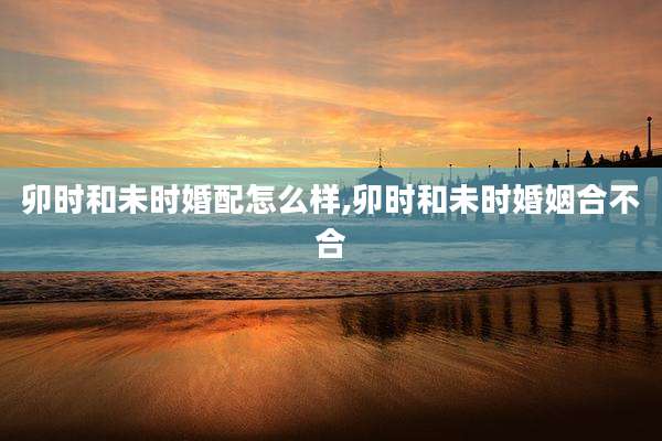 卯时和未时婚配怎么样,卯时和未时婚姻合不合