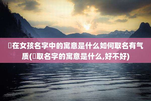 渃在女孩名字中的寓意是什么如何取名有气质(杍取名字的寓意是什么,好不好)