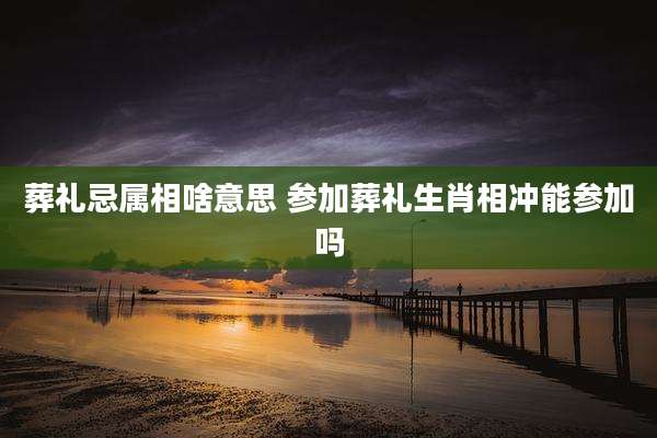 葬礼忌属相啥意思 参加葬礼生肖相冲能参加吗