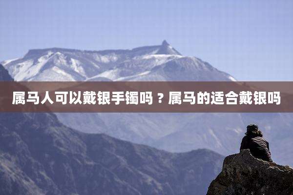 属马人可以戴银手镯吗 ? 属马的适合戴银吗