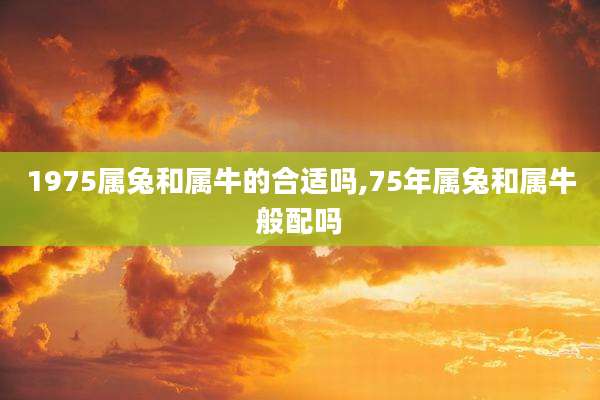 1975属兔和属牛的合适吗,75年属兔和属牛般配吗