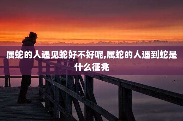 属蛇的人遇见蛇好不好呢,属蛇的人遇到蛇是什么征兆