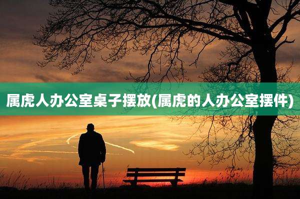 属虎人办公室桌子摆放(属虎的人办公室摆件)