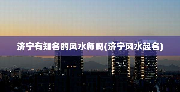 济宁有知名的风水师吗(济宁风水起名)