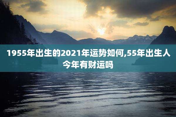 1955年出生的2021年运势如何,55年出生人今年有财运吗