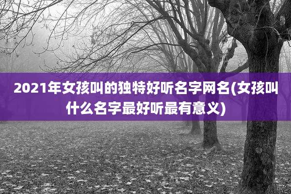 2021年女孩叫的独特好听名字网名(女孩叫什么名字最好听最有意义)
