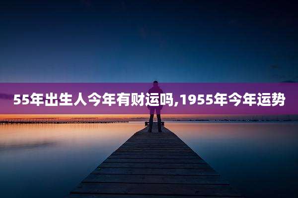 55年出生人今年有财运吗,1955年今年运势