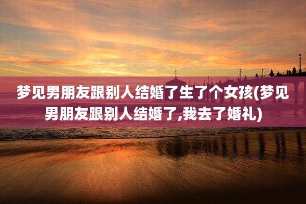 梦见男朋友跟别人结婚了生了个女孩(梦见男朋友跟别人结婚了,我去了婚礼)