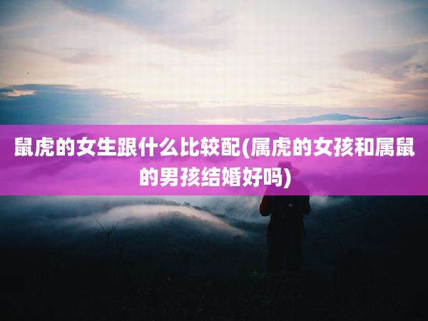 鼠虎的女生跟什么比较配(属虎的女孩和属鼠的男孩结婚好吗)