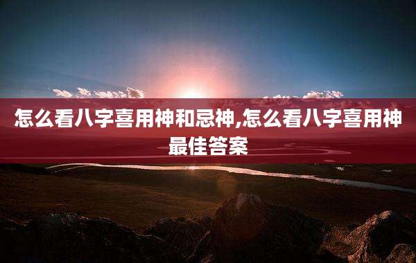 怎么看八字喜用神和忌神,怎么看八字喜用神最佳答案
