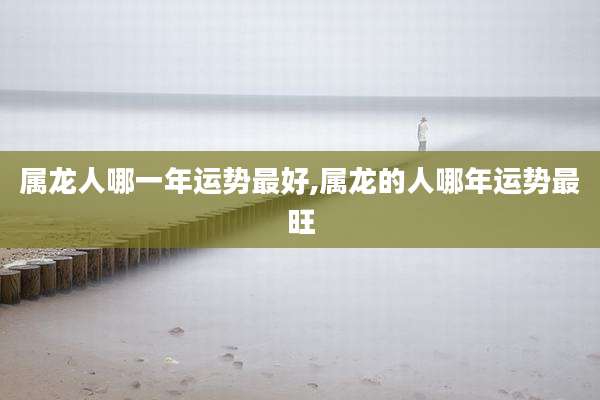 属龙人哪一年运势最好,属龙的人哪年运势最旺