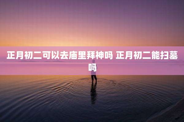 正月初二可以去庙里拜神吗 正月初二能扫墓吗