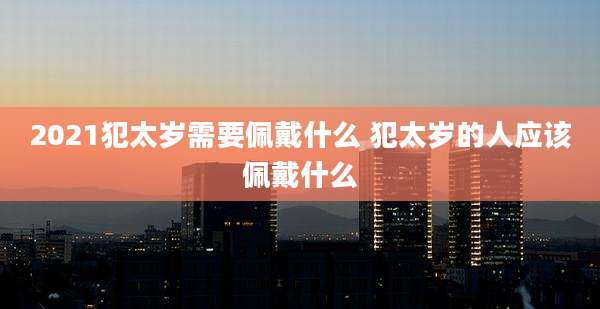 2021犯太岁需要佩戴什么 犯太岁的人应该佩戴什么