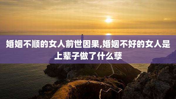 婚姻不顺的女人前世因果,婚姻不好的女人是上辈子做了什么孽