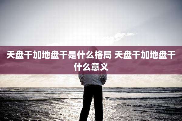 天盘干加地盘干是什么格局 天盘干加地盘干什么意义