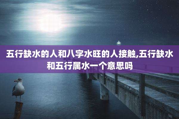 五行缺水的人和八字水旺的人接触,五行缺水和五行属水一个意思吗