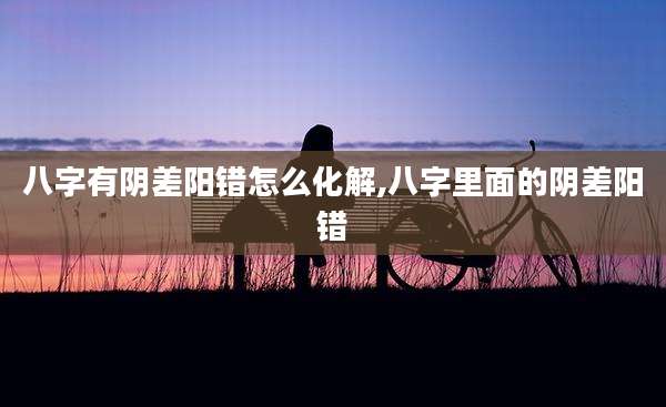 八字有阴差阳错怎么化解,八字里面的阴差阳错