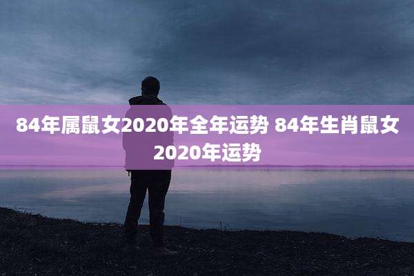 84年属鼠女2020年全年运势 84年生肖鼠女2020年运势