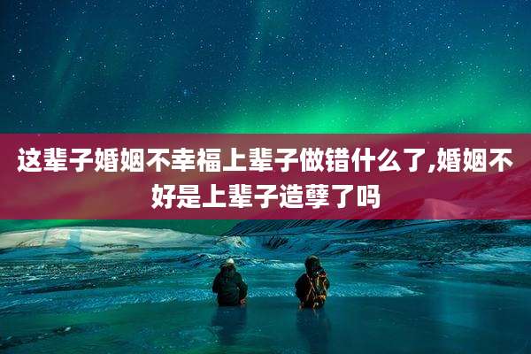 这辈子婚姻不幸福上辈子做错什么了,婚姻不好是上辈子造孽了吗