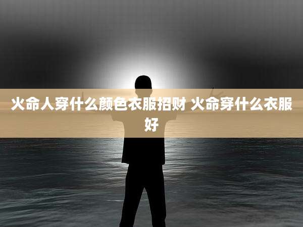 火命人穿什么颜色衣服招财 火命穿什么衣服好