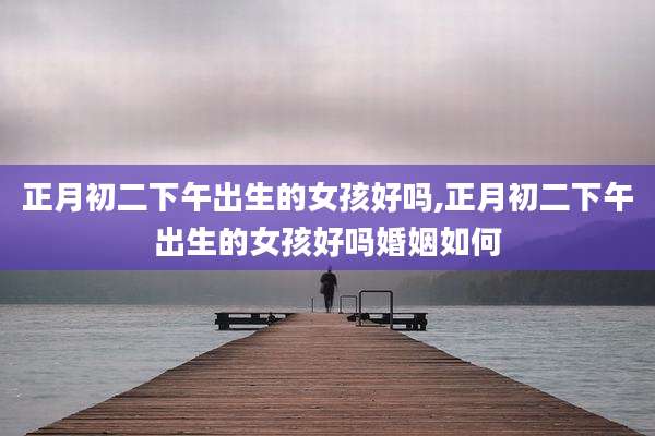 正月初二下午出生的女孩好吗,正月初二下午出生的女孩好吗婚姻如何