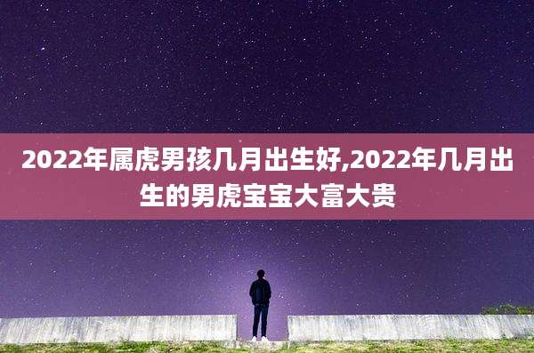 2022年属虎男孩几月出生好,2022年几月出生的男虎宝宝大富大贵